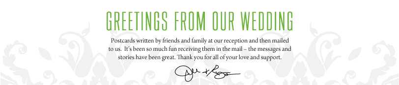 Greetings from our Wedding: Postcards written by friends and family at our reception and then mailed to us.  It’s been so much fun receiving them in the mail &mdash; the messages and stories have been great. Thank you for all of your love and support.